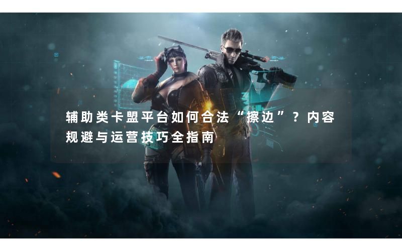 辅助类卡盟平台如何合法“擦边”？内容规避与运营技巧全指南